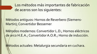 Los métodos más importantes de fabricación
de aceros son los siguientes:
Métodos antiguos: Hornos de Reverbero (Siemens-
Martin); Convertidor Bessemer.
Métodos modernos: Convertidor L.D.; Hornos eléctricos
de arco H.E.A.; Convertidor A.O.R.; Horno de inducción.
Métodos actuales: Metalurgia secundaria en cuchara.
 