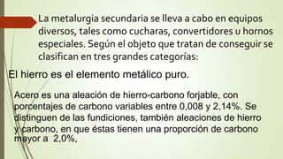 La metalurgia secundaria se lleva a cabo en equipos
diversos, tales como cucharas, convertidores u hornos
especiales. Según el objeto que tratan de conseguir se
clasifican en tres grandes categorías:
El hierro es el elemento metálico puro.
Acero es una aleación de hierro-carbono forjable, con
porcentajes de carbono variables entre 0,008 y 2,14%. Se
distinguen de las fundiciones, también aleaciones de hierro
y carbono, en que éstas tienen una proporción de carbono
mayor a 2,0%,
 