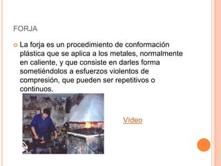 FORJA
 La forja es un procedimiento de conformación
plástica que se aplica a los metales, normalmente
en caliente, y que consiste en darles forma
sometiéndolos a esfuerzos violentos de
compresión, que pueden ser repetitivos o
continuos.
Vídeo
 