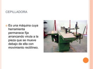 CEPILLADORA
 Es una máquina cuya
herramienta
permanece fija
arrancando viruta a la
pieza que se mueve
debajo de ella con
movimiento rectilíneo.
 