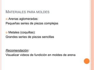 MATERIALES PARA MOLDES
 Arenas aglomeradas:
Pequeñas series de piezas complejas
 Metales (coquillas):
Grandes series de piezas sencillas
Recomendación:
Visualizar videos de fundición en moldes de arena
 