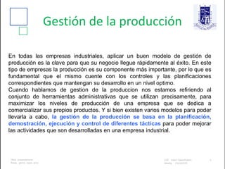Gestión de la producción
En todas las empresas industriales, aplicar un buen modelo de gestión de
producción es la clave para que su negocio llegue rápidamente al éxito. En este
tipo de empresas la producción es su componente más importante, por lo que es
fundamental que el mismo cuente con los controles y las planificaciones
correspondientes que mantengan su desarrollo en un nivel optimo.
Cuando hablamos de gestion de la produccion nos estamos refiriendo al
conjunto de herramientas administrativas que se utilizan precisamente, para
maximizar los niveles de producción de una empresa que se dedica a
comercializar sus propios productos. Y si bien existen varios modelos para poder
llevarla a cabo, la gestión de la producción se basa en la planificación,
demostración, ejecución y control de diferentes tácticas para poder mejorar
las actividades que son desarrolladas en una empresa industrial.
 