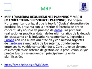 MRP
• MRP I (MATERIAL REQUIREMENTS PLANNING Y MRP II
(MANUFACTURING RESOURCES PLANNING): De origen
Norteamericano al igual que la teoría "Clásica" de gestión de
producción, presenta con la anterior diferencia de orden
conceptual y no sólo de proceso de datos. Las primeras
realizaciones prácticas datan de los últimos años de la década
de los sesenta en la industria Norteamericana, llegando a
Europa con una nueva orientación y con nuevos soportes
de hardware a mediados de los setenta, donde desde
entonces ha venido consolidándose. Constituye un sistema
casi completo de sistema de gestión de la producción, cuyos
puntos fuertes se encuentran principalmente en la
planificación.
• http://prod2ejec.es.tl/MRP.htm
 