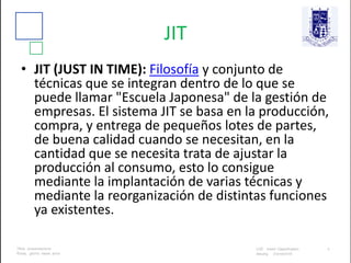 JIT
• JIT (JUST IN TIME): Filosofía y conjunto de
técnicas que se integran dentro de lo que se
puede llamar "Escuela Japonesa" de la gestión de
empresas. El sistema JIT se basa en la producción,
compra, y entrega de pequeños lotes de partes,
de buena calidad cuando se necesitan, en la
cantidad que se necesita trata de ajustar la
producción al consumo, esto lo consigue
mediante la implantación de varias técnicas y
mediante la reorganización de distintas funciones
ya existentes.
 