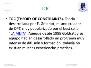TOC
• TOC (THEORY OF CONSTRAINTS). Teoría
desarrollada por E. Goldratt, mismo creador
de OPT, muy popularizado por el best seller
"LA META". Aunque desde 1988 Goldratt y su
equipo habían desarrollado un programa muy
intenso de difusión y formación, todavía no
existían muchas experiencias prácticas.
 