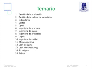 Temario
1. Gestión de la producción
2. Gestión de la cadena de suministro
3. Indicadores
4. Costos
5. Opex
6. Ingeniería de procesos
7. Ingeniería de planta
8. Ingeniería de proyectos
9. Capex
10. Ingeniería de calidad
11. Mejora continua
12. Lean-six sigma
13. Lean Manufacturing
14. Six - sigma
15. Kaizen
 