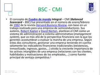 BSC - CMI
• El concepto de Cuadro de mando Integral – CMI (Balanced
Scorecard – BSC) fue presentado en el número de enero/febrero
de 1992 de la revista Harvard Business Review, con base en un
trabajo realizado para una empresa de semiconductores. Sus
autores, Robert Kaplan y David Norton, plantean el CMI como un
sistema de administración o sistema administrativo (management
system), que va más allá de la perspectiva financiera con la que los
gerentes acostumbran a evaluar la marcha de una empresa. Según
estos dos consultores, gestionar una empresa teniendo en cuenta
solamente los indicadores financieros tradicionales (existencias,
inmovilizado, ingresos, gastos,...) olvida la creciente importancia de
los activos intangibles de una empresa (relaciones con los clientes,
habilidades y motivaciones de los empleados,...) como fuente
principal de ventaja competitiva.1
 