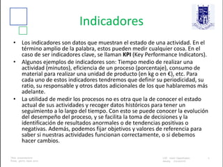 Indicadores
• Los indicadores son datos que muestran el estado de una actividad. En el
término amplio de la palabra, estos pueden medir cualquier cosa. En el
caso de ser indicadores clave, se llaman KPI (Key Performance Indicators).
• Algunos ejemplos de indicadores son: Tiempo medio de realizar una
actividad (minutos), eficiencia de un proceso (porcentaje), consumo de
material para realizar una unidad de producto (en kg o en €), etc. Para
cada uno de estos indicadores tendremos que definir su periodicidad, su
ratio, su responsable y otros datos adicionales de los que hablaremos más
adelante.
• La utilidad de medir los procesos no es otra que la de conocer el estado
actual de sus actividades y recoger datos históricos para tener un
seguimiento a lo largo del tiempo. Con esto se puede conocer la evolución
del desempeño del proceso, y se facilita la toma de decisiones y la
identificación de resultados anormales o de tendencias positivas o
negativas. Además, podemos fijar objetivos y valores de referencia para
saber si nuestras actividades funcionan correctamente, o si debemos
hacer cambios.
 