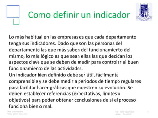 Como definir un indicador
Lo más habitual en las empresas es que cada departamento
tenga sus indicadores. Dado que son las personas del
departamento las que más saben del funcionamiento del
mismo, lo más lógico es que sean ellas las que decidan los
aspectos clave que se deben de medir para controlar el buen
funcionamiento de las actividades.
Un indicador bien definido debe ser útil, fácilmente
comprensible y se debe medir a periodos de tiempo regulares
para facilitar hacer gráficas que muestren su evolución. Se
deben establecer referencias (expectativas, limites u
objetivos) para poder obtener conclusiones de si el proceso
funciona bien o mal.
 