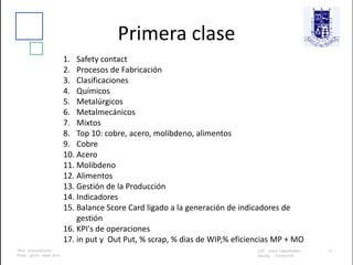 Primera clase
1. Safety contact
2. Procesos de Fabricación
3. Clasificaciones
4. Químicos
5. Metalúrgicos
6. Metalmecánicos
7. Mixtos
8. Top 10: cobre, acero, molibdeno, alimentos
9. Cobre
10. Acero
11. Molibdeno
12. Alimentos
13. Gestión de la Producción
14. Indicadores
15. Balance Score Card ligado a la generación de indicadores de
gestión
16. KPI's de operaciones
17. in put y Out Put, % scrap, % dias de WIP,% eficiencias MP + MO
 