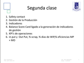 Segunda clase
1. Safety contact
2. Gestión de la Producción
3. Indicadores
4. Balance Score Card ligado a la generación de indicadores
de gestión
5. KPI's de operaciones
6. in put y Out Put, % scrap, % dias de WIP,% eficiencias MP
+ MO
 