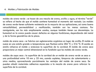 4. Moldes y Fabricación de Moldes
moldes de arena verde : se hacen de una mezcla de arena, arcilla y agua, el término "verde"
se refiere al hecho de que el molde contiene humedad al momento del vaciado. Los moldes
de arena verde tienen suficiente resistencia en la mayoría de sus aplicaciones, así como buena
retractibilidad, permeabilidad y reutilización, también son los menos costosos. Por
consiguiente, son los más ampliamente usados, aunque también tienen sus desventajas. La
humedad en la arena puede causar defectos en algunas fundiciones, dependiendo del metal
y de la forma geométrica de la pieza.
molde de arena seca : se fabrica con aglomerantes orgánicos en lugar de arcilla. El molde se
cuece en una estufa grande a temperaturas que fluctúan entre 204 ºC y 316 ºC. El cocido en
estufa refuerza el molde y endurece la superficie de la cavidad. El molde de arena seca
proporciona un mejor control dimensional en la fundición que los moldes de arena verde.
moldes de capa seca : la superficie de la cavidad de un molde de arena verde se seca a
una profundidad entre 10 mm y 25 mm, usando sopletes, lámparas de calentamiento u
otros medios, aprovechando parcialmente las ventajas del molde de arena seca. Se
pueden añadir materiales adhesivos especiales a la mezcla de arena para reforzar la
superficie de la cavidad.
 