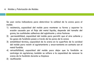 Se usan varios indicadores para determinar la calidad de la arena para el
molde:
1) resistencia, capacidad del molde para mantener su forma y soportar la
erosión causada por el flujo del metal líquido, depende del tamaño del
grano, las cualidades adhesivas del aglutinante y otros factores
2) permeabilidad, capacidad del molde para permitir que el aire caliente y
los gases de fundición pasen a través de los poros de la arena
3) estabilidad térmica, capacidad de la arena en la superficie de la cavidad
del molde para resistir el agrietamiento y encorvamiento en contacto con el
metal fundido
4) retractibilidad, capacidad del molde para dejar que la fundición se
contraiga sin agrietarse; también se refiere a la capacidad de remover la
arena de la fundición durante su limpieza
5) reutilización
4. Moldes y Fabricación de Moldes
 