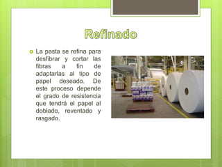  La pasta se refina para
desfibrar y cortar las
fibras a fin de
adaptarlas al tipo de
papel deseado. De
este proceso depende
el grado de resistencia
que tendrá el papel al
doblado, reventado y
rasgado.
 