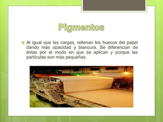  Al igual que las cargas, rellenan los huecos del papel
dando más opacidad y blancura. Se diferencian de
éstas por el modo en que se aplican y porque las
partículas son más pequeñas.
 