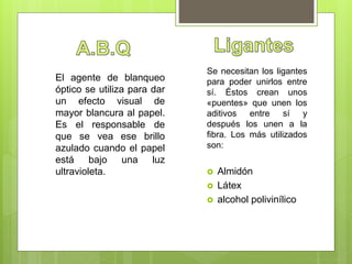 Se necesitan los ligantes
para poder unirlos entre
sí. Éstos crean unos
«puentes» que unen los
aditivos entre sí y
después los unen a la
fibra. Los más utilizados
son:
 Almidón
 Látex
 alcohol polivinílico
El agente de blanqueo
óptico se utiliza para dar
un efecto visual de
mayor blancura al papel.
Es el responsable de
que se vea ese brillo
azulado cuando el papel
está bajo una luz
ultravioleta.
 