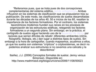 “ Reiteramos pues, que se trata pues de dos concepciones complementarias del sistema edáfico,  jamás antagónicas . Ambas influyeron en los sistemas de clasificación que se propusieron tras su publicación. De este modo, las clasificaciones de suelos desarrolladas durante las décadas de los años 40, 50 e inicios de los 60, resaltan la importancia de los factores formadores. Por el contrario, los sistemas taxonómicos modernos hunden sus raíces en los procesos de organización de las estructuras edáficas, relegando los factores formadores a un segundo plano. Sin embargo, en la práctica, el cartógrafo de suelos sigue haciendo uso de la  ecuación de Jenny  por razones que serían difíciles de rebatir: diferentes ambientes (clima, fisiografía, litología, etc.) dan lugar a distintos tipos de suelos. Sin embargo a la hora de cartografiar, cuando mapeamos, acudimos a ellos, ya que los suelos son sistemas “crípticos” o criptosistemas, se decir no podemos analizar sus estructuras si no cavamos una calicata y la describimos” Ibañez, J.J. (2006) Conceptos formales de suelos: Jenny versus Simonson. Disponible en: http://www.madrimasd.org/blogs/universo/2006/11/08/50023  