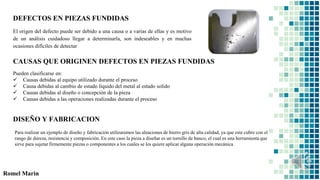 DEFECTOS EN PIEZAS FUNDIDAS
Romel Marin
El origen del defecto puede ser debido a una causa o a varias de ellas y es motivo
de un análisis cuidadoso llegar a determinarla, son indeseables y en muchas
ocasiones difíciles de detectar
CAUSAS QUE ORIGINEN DEFECTOS EN PIEZAS FUNDIDAS
Pueden clasificarse en:
 Causas debidas al equipo utilizado durante el proceso
 Causa debidas al cambio de estado líquido del metal al estado solido
 Causas debidas al diseño o concepción de la pieza
 Causas debidas a las operaciones realizadas durante el proceso
DISEÑO Y FABRICACION
Para realizar un ejemplo de diseño y fabricación utilizaremos las aleaciones de hierro gris de alta calidad, ya que este cubre con el
rango de dureza, resistencia y composición. En este caso la pieza a diseñar es un tornillo de banco, el cual es una herramienta que
sirve para sujetar firmemente piezas o componentes a los cuales se les quiere aplicar alguna operación mecánica
 