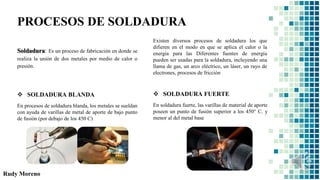 Rudy Moreno
PROCESOS DE SOLDADURA
Soldadura: Es un proceso de fabricación en donde se
realiza la unión de dos metales por medio de calor o
presión.
Existen diversos procesos de soldadura los que
difieren en el modo en que se aplica el calor o la
energía para las Diferentes fuentes de energía
pueden ser usadas para la soldadura, incluyendo una
llama de gas, un arco eléctrico, un láser, un rayo de
electrones, procesos de fricción
 SOLDADURA BLANDA
En procesos de soldadura blanda, los metales se sueldan
con ayuda de varillas de metal de aporte de bajo punto
de fusión (por debajo de los 450 C)
 SOLDADURA FUERTE
En soldadura fuerte, las varillas de material de aporte
poseen un punto de fusión superior a los 450° C. y
menor al del metal base
 