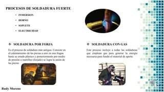Rudy Moreno
PROCESOS DE SOLDADURA FUERTE
• INMERSION
• HORNO
• SOPLETE
• ELECTRICIDAD
 SOLDADURA POR FORJA
Es el proceso de soldadura más antiguo. Consiste en
el calentamiento de las piezas a unir en una fragua
hasta su estado plástico y posteriormente por medio
de presión o martilleo (forjado) se logra la unión de
las piezas
 SOLDADURA CON GAS
Este proceso incluye a todas las soldaduras
que emplean gas para generar la energía
necesaria para fundir el material de aporte
 