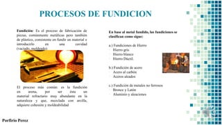 El proceso más común: es la fundición
en arena, por ser ésta un
material refractario muy abundante en la
naturaleza y que, mezclada con arcilla,
adquiere cohesión y moldeabilidad
Fundición: Es el proceso de fabricación de
piezas, comúnmente metálicas pero también
de plástico, consistente en fundir un material e
introducirlo en una cavidad
(vaciado, moldeado)
Porfirio Perez
PROCESOS DE FUNDICION
En base al metal fundido, las fundiciones se
clasifican como sigue:
a.) Fundiciones de Hierro
▪ Hierro gris
▪ Hierro blanco
▪ Hierro Dúctil.
b.) Fundición de acero
▪ Acero al carbón
▪ Aceros aleados
c.) Fundición de metales no ferrosos
▪ Bronce y Latón
▪ Aluminio y aleaciones
 