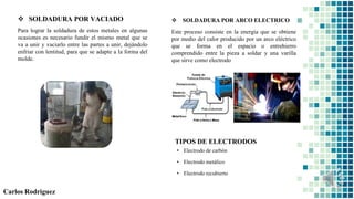  SOLDADURA POR VACIADO
Para lograr la soldadura de estos metales en algunas
ocasiones es necesario fundir el mismo metal que se
va a unir y vaciarlo entre las partes a unir, dejándolo
enfriar con lentitud, para que se adapte a la forma del
molde.
Carlos Rodriguez
 SOLDADURA POR ARCO ELECTRICO
Este proceso consiste en la energía que se obtiene
por medio del calor producido por un arco eléctrico
que se forma en el espacio o entrehierro
comprendido entre la pieza a soldar y una varilla
que sirve como electrodo
TIPOS DE ELECTRODOS
• Electrodo de carbón
• Electrodo metálico
• Electrodo recubierto
 