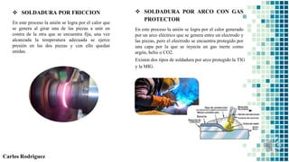 Carlos Rodriguez
 SOLDADURA POR FRICCION
En este proceso la unión se logra por el calor que
se genera al girar una de las piezas a unir en
contra de la otra que se encuentra fija, una vez
alcanzada la temperatura adecuada se ejerce
presión en las dos piezas y con ello quedan
unidas.
 SOLDADURA POR ARCO CON GAS
PROTECTOR
En este proceso la unión se logra por el calor generado
por un arco eléctrico que se genera entre un electrodo y
las piezas, pero el electrodo se encuentra protegido por
una capa por la que se inyecta un gas inerte como
argón, helio o CO2.
Existen dos tipos de soldadura por arco protegido la TIG
y la MIG.
 