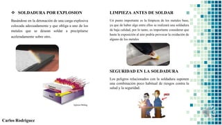  SOLDADURA POR EXPLOSION
Basándose en la detonación de una carga explosiva
colocada adecuadamente y que obliga a uno de los
metales que se desean soldar a precipitarse
aceleradamente sobre otro.
LIMPIEZA ANTES DE SOLDAR
Un punto importante es la limpieza de los metales base,
ya que de haber algo entre ellos se realizará una soldadura
de baja calidad, por lo tanto, es importante considerar que
hasta la exposición al aire podría provocar la oxidación de
alguno de los metales
Carlos Rodriguez
SEGURIDAD EN LA SOLDADURA
Los peligros relacionados con la soldadura suponen
una combinación poco habitual de riesgos contra la
salud y la seguridad.
 
