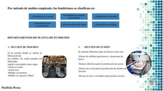 Porfirio Perez
Por método de moldeo empleado, las fundiciones se clasifican en:
DEPARTAMENTOS DE PLANTA DE FUNDICION
 SECCION DE FUSION
Se utilizan diferentes tipos de hornos como son:
-Horno de cubilote para hierros y aleaciones de
hierro
-Hornos eléctricos para la producción de aceros
-Hornos de crisol para la producción de metales no
ferrosos
-Hornos de aire o reverbero para producir aceros.
 SECCION DE MOLDEO
Es la sección donde se realiza la
fabricación de
los moldes, los cuales pueden ser
fabricados
según la necesidad, como sigue:
-Arena en verde
-Arena seca
-Moldes con pintura
-Moldes en cascara ( Shell)
a.)Fundición a la arena
b.)Fundición en molde
permanente
c.)Fundición a presión
d.)Fundición por
revestimiento
e.)Proceso de molde lleno f.)Fundición centrifuga
 