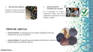  SECCION DE LIMPIEZA
Es donde se remueve la arena de la
superficie con diferentes métodos.
 DEPARTAMENTO DE
CONTROL DE CALIDAD
Es el responsable de verificar la
composición química del metal Se
comprueba las dimensiones de la pieza
fundida y acabados.
TIPOS DE ARENAS
• Arenas naturales: Se caracterizan por las grandes cantidades de finos que
aumentan con su uso en la fundición
• Arenas sintéticas: Son aquellas que para propósitos de fundición se mezclan
enriqueciéndolas con diferentes aditivos.
Porfirio Perez
 