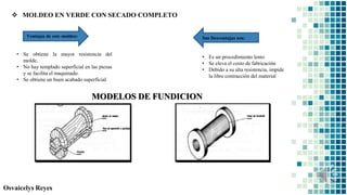 Osvaicelys Reyes
 MOLDEO EN VERDE CON SECADO COMPLETO
• Se obtiene la mayor resistencia del
molde.
• No hay templado superficial en las piezas
y se facilita el maquinado.
• Se obtiene un buen acabado superficial.
• Es un procedimiento lento
• Se eleva el costo de fabricación
• Debido a su alta resistencia, impide
la libre contracción del material
MODELOS DE FUNDICION
Ventajas de este moldeo: Sus Desventajas son:
 