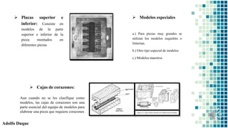 Adolfo Duque
 Cajas de corazones:
 Modelos especiales
a.) Para piezas muy grandes se
utilizan los modelos esqueleto o
linternas.
b.) Otro tipo especial de modelos
c.) Modelos maestros
 Placas superior e
inferior: Consiste en
modelos de la parte
superior e inferior de la
pieza montados en
diferentes piezas
Aun cuando no se les clasifique como
modelos, las cajas de corazones son una
parte esencial del equipo de modelos para
elaborar una pieza que requiera corazones
 