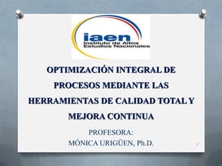 OPTIMIZACIÓN INTEGRAL DE

PROCESOS MEDIANTE LAS
HERRAMIENTAS DE CALIDAD TOTAL Y
MEJORA CONTINUA
PROFESORA:
MÓNICA URIGÜEN, Ph.D.

1

 