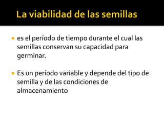  es el período de tiempo durante el cual las
semillas conservan su capacidad para
germinar.
 Es un período variable y depende del tipo de
semilla y de las condiciones de
almacenamiento
 