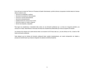 9
Es por ello que la carrera de Técnico en Procesos de Gestión Administrativa permite al técnico incorporarse al ámbito laboral en diversos
sitios de inserción como:
• Servicios de contabilidad y auditoria.
• Servicios de consultoría en administración.
• Técnicos en ciencias administrativas.
• Servicios de almacenamiento.
• Establecimientos de comercio al por menor.
• Servicios de apoyo en ventas a negocios.
• Servicio de empacado y etiquetado.
Para lograr las competencias, el estudiante debe contar con una formación profesional que se inicia en el segundo semestre y se
concluye en el sexto, desarrollando en este lapso de tiempo las competencias profesionales que marca el programa de estudios.
Los primeros tres módulos de la carrera técnica tienen una duración de 272 horas cada uno, y los dos últimos de 192, un total de 1200
horas de formación profesional.
Cabe destacar que los módulos de formación profesional tienen carácter transdisciplinario, por cuanto corresponden con objetos y
procesos de transformación que implica la integración de saberes de distintas disciplinas.
 