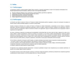 1.3 Perfiles
La formación que ofrece la carrera de Técnico en Procesos de Gestión Administrativa permite al egresado, a través de la articulación de saberes de
diversos campos, realizar actividades dirigidas a su inserción al campo laboral.
Durante el proceso de formación de la carrera de Técnico en Procesos de Gestión Administrativa, comprendida de cinco módulos, el estudiante
desarrollará o reforzará las siguientes competencias profesionales: Auxilia en el registro y análisis de procesos, contables de una organización, Auxilia en
el área de costos de una organización, Asiste en el proceso de ventas de una organización, Apoya en la cadena productiva de una organización, Asiste en
la gerencia de una organización.
Así mismo, se favorece el desarrollo de competencias de empleabilidad y productividad tales como tener claras las metas y objetivos de su área y de su
puesto, detectar y reportar inconsistencias o errores en el producto, en el proceso o en los insumos, observar permanentemente y reporta los cambios
presentes en los procesos, infraestructura e insumos, diseñar y utilizar indicadores para medir y comprobar los resultados obtenidos, responsabilidades y
avances de las tareas asignadas, promover la mejora como un activo decisivo para la competitividad de la organización o empresa, actuar por convicción
personal más que por presión externa y compartir su experiencia, conocimiento y recursos para el desempeño armónico del equipo.
A fin de reforzar su desarrollo y enriquecer el perfil de egreso, se realizan actividades encaminadas a lograr las siguientes competencias genéricas:
1. Se conoce y valora a sí mismo y aborda problemas y retos teniendo en cuenta los objetivos que persigue.
4. Escucha, interpreta y emite mensajes pertinentes en distintos contextos mediante la utilización de medios, códigos y herramientas apropiados.
5. Desarrolla innovaciones y propone soluciones a problemas a partir de métodos establecidos.
8. Participa y colabora de manera efectiva en equipos diversos.
El desarrollo de las competencias descritas anteriormente, no excluye la posibilidad de adquirir otras competencias que se consideren pertinentes, de
acuerdo con el contexto regional, laboral y académico.
Es importante recordar que este modelo educativo contribuye a la formación integral del egresado, permitiendo que desarrolle las competencias genéricas
y profesionales de manera conjunta y no de forma aislada dentro de un marco de diversidad.
10
1.3 .1 Perfil de ingreso
1.3 .2 Perfil de egreso
Los aspirantes a ingresar a nuestros planteles, deberán haber concluido su educación media básica y cumplir con los requisitos contemplados en las
Normas Específicas de Servicios Escolares; además de contar con las siguientes habilidades:
a) Resuelve problemas mediante el uso de operaciones y procesos aritméticos, geométricos y algebraicos.
b) Interactúa en diferentes contextos utilizando el lenguaje oral y escrito.
c) Maneja hábitos de estudio y técnicas de aprendizaje.
d) Aplica las tecnologías de la información y comunicación.
e) Observa reglas de convivencia para la vida en sociedad.
 