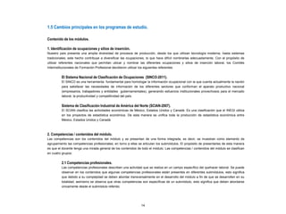 1.5 Cambios principales en los programas de estudio.
Contenido de los módulos.
1. Identificación de ocupaciones y sitios de inserción.
Nuestro país presenta una amplia diversidad de procesos de producción, desde los que utilizan tecnología moderna, hasta sistemas
tradicionales; este hecho contribuye a diversificar las ocupaciones, lo que hace difícil nombrarlas adecuadamente. Con el propósito de
utilizar referentes nacionales que permitan ubicar y nombrar las diferentes ocupaciones y sitios de inserción laboral, los Comités
Interinstitucionales de Formación Profesional decidieron utilizar los siguientes referentes:
El Sistema Nacional de Clasificación de Ocupaciones (SINCO-2011).
El SINCO es una herramienta fundamental para homologar la información ocupacional con la que cuenta actualmente la nación
para satisfacer las necesidades de información de los diferentes sectores que conforman el aparato productivo nacional
(empresarios, trabajadores y entidades gubernamentales), generando esfuerzos institucionales provechosos para el mercado
laboral, la productividad y competitividad del país.
Sistema de Clasificación Industrial de América del Norte (SCIAN-2007).
El SCIAN clasifica las actividades económicas de México, Estados Unidos y Canadá. Es una clasificación que el INEGI utiliza
en los proyectos de estadística económica. De esta manera se unifica toda la producción de estadística económica entre
México, Estados Unidos y Canadá.
2. Competencias / contenidos del módulo.
Las competencias son los contenidos del módulo y se presentan de una forma integrada, es decir, se muestran como elemento de
agrupamiento las competencias profesionales; en torno a ellas se articulan los submódulos. El propósito de presentarlas de esta manera
es que el docente tenga una mirada general de los contenidos de todo el módulo. Las competencias / contenidos del módulo se clasifican
en cuatro grupos:
2.1 Competencias profesionales.
Las competencias profesionales describen una actividad que se realiza en un campo específico del quehacer laboral. Se puede
observar en los contenidos que algunas competencias profesionales están presentes en diferentes submódulos, esto significa
que debido a su complejidad se deben abordar transversalmente en el desarrollo del módulo a fin de que se desarrollen en su
totalidad; asimismo se observa que otras competencias son específicas de un submódulo, esto significa que deben abordarse
únicamente desde el submódulo referido.
14
 