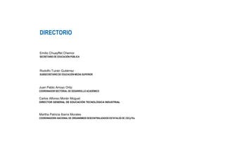 DIRECTORIO
Emilio Chuayffet Chemor
SECRETARIO DE EDUCACIÓN PÚBLICA
Rodolfo Tuirán Gutiérrez
SUBSECRETARIO DE EDUCACIÓN MEDIA SUPERIOR
Juan Pablo Arroyo Ortiz
COORDINADOR SECTORIAL DE DESARROLLO ACADÉMICO
Carlos Alfonso Morán Moguel
DIRECTOR GENERAL DE EDUCACIÓN TECNOLÓGICA INDUSTRIAL
Martha Patricia Ibarra Morales
COORDINADORA NACIONAL DE ORGANISMOS DESCENTRALIZADOS ESTATALES DE CECyTEs
 
