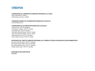 CRÉDITOS
COORDINADORES DEL COMPONENTE DE FORMACIÓN PROFESIONAL DE LA CoSDAc
Daniel López Barrera / CoSDAc
Ismael Enrique Lee Cong / CoSDAc
COORDINADOR GENERAL DE LOS COMITES INSTITUCIONALES DE LOS CECyTE’s
Armando Mendoza Cruz
COORDINADORES DE LOS COMITÉS INSTITUCIONALES DE LOS CECyTE’s
Antonio Ix Chuc / CECYTE Campeche
Juan Martínez Vázquez / CECYTE Guerrero
Laura Rojas Dirzo / CECYTE Morelos
José Narciso Santillán Dávalos / CECYTE Nayarit
José Luis Armenta Hernández / CECYTE Puebla
Ezequiel Barrón Cano / CECYTE Querétaro
Víctor Gabriel Puc Ibarra / CECYTE Yucatán
PARTICIPANTES DEL COMITÉ DE FORMACIÓN PROFESIONAL DE LA CARRERA DE TÉCNICO EN PROCESOS DE GESTIÓN ADMINISTRATIVA
Ana Laura Flores Perrusquia / CECYTE Querétaro
Karol Paulina Juárez Villeda / CECYTE Querétaro
Ma. Dolores Basaldúa López / CECYTE Querétaro
Christian Herrera López / CECYTE Querétaro
SECRETARÍA DE EDUCACIÓN PÚBLICA
Junio, 2013.
 