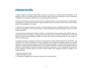 PRESENTACIÓN
La Reforma Integral de la Educación Media Superior se orienta a la construcción de un Sistema Nacional de Bachillerato, con los
propósitos de confirmar una identidad propia de este nivel educativo y lograr un perfil común del egresado en todos los subsistemas y
modalidades que lo constituyen, siempre dentro de un marco de pluralidad interinstitucional.
El perfil común del bachiller se construye a partir de las once competencias genéricas, que se complementan con las profesionales y
las disciplinares, las cuales favorecen la formación integral del estudiante para su mejor desarrollo social, laboral y personal, desde la
posición de la sustentabilidad y el humanismo.
En esta versión del programa de estudios se confirman, como eje principal de formación, las estrategias centradas en el aprendizaje y
el enfoque de competencias; con el fin de que se tengan los recursos metodológicos necesarios para elaborar y aplicar en el aula los
módulos y submódulos.
La Coordinación Sectorial de Desarrollo Académico (CoSDAc), de la Subsecretaría de Educación Media Superior (SEMS), funge como
coordinadora técnica de estos trabajos; su contribución tiene cómo propósito articular los esfuerzos institucionales de la Coordinación
Nacional de Organismos Descentralizados Estatales de CECyTEs, para avanzar hacia esquemas cada vez más cercanos a la
dinámica productiva del país.
La estrategia para realizar la actualización e innovación del Componente de Formación Profesional Específico de los CECyTEs, es la
constitución de los Comités Institucionales de Formación Profesional Técnica, integrados por profesores expertos de los Colegios
participantes, quienes tienen el perfil académico y la experiencia profesional adecuados. El propósito principal de estos comités es el
desarrollo de la propuesta didáctica mediante la atención a las innovaciones pertinentes en el diseño de los programas de estudio, el
desarrollo de material didáctico y la selección de materiales, herramientas y equipamiento, así cómo la capacitación técnica para cubrir
el perfil profesional del personal docente que imparte las carreras técnicas. Estos programas de estudios se integran con tres
apartados generales:
1. Descripción general de la carrera
2. Módulos que integran la carrera
3. Consideraciones pedagógicas para desarrollar los módulos de la formación profesional
4
 