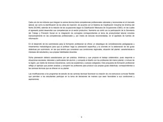 Cada uno de los módulos que integran la carrera técnica tiene competencias profesionales valoradas y reconocidas en el mercado
laboral, así como la identificación de los sitios de inserción, de acuerdo con el Sistema de Clasificación Industrial de América del
Norte (SCIAN), además de la relación de las ocupaciones según la Clasificación Mexicana de Ocupaciones (CMO), en las cuales
el egresado podrá desarrollar sus competencias en el sector productivo. Asimismo se contó con la participación de la Secretaría
del Trabajo y Previsión Social en la integración de conceptos correspondientes al tema de productividad laboral incluidos
transversalmente en las competencias profesionales y, por medio de lecturas recomendadas, en el apartado de fuentes de
información.
En el desarrollo de los submódulos para la formación profesional se ofrece un despliegue de consideraciones pedagógicas y
lineamientos metodológicos para que el profesor haga su planeación específica y la concrete en la elaboración de las guías
didácticas por submódulo, en las que tendrá que considerar sus condiciones regionales, situación del plantel, características e
intereses del estudiante y sus propias habilidades docentes.
Dicha planeación deberá caracterizarse por ser práctica, dinámica y que propicie el trabajo colaborativo; pues responde a
situaciones escolares, laborales y particulares del alumno, y comparte el diseño con los profesores del mismo plantel, o incluso de
la región, por medio de diversos mecanismos, como las academias y cuerpos colegiados. Esta propuesta de formación profesional
refleja un ejemplo que podrán analizar y compartir los profesores para producir sus propias guías didácticas, correspondientes a
las carreras técnicas que se ofrecen en su plantel.
Las modificaciones a los programas de estudio de las carreras técnicas favorecen la creación de una estructura curricular flexible
que permiten a los estudiantes participar en la toma de decisiones de manera que sean favorables a sus condiciones y
aspiraciones.
5
 