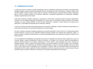 8
1.2 Justificación de la carrera
La carrera de Técnico en Procesos de Gestión Administrativa ofrece las competencias profesionales que permiten al estudiante realizar
actividades dirigidas a ejecutar funciones administrativas dentro de una organización, tales como auxiliar en el registro y análisis de los
procesos contables, auxiliar en el área de costos, asistir en el proceso de ventas, apoyar en la cadena productiva y asistir en la gerencia,
esto es, incidir en el ejercicio práctico de las empresas, reafirmando y consolidando objetivamente sus conocimientos, habilidades,
actitudes y creatividad dentro de las mismas.
Todas estas competencias posibilitan al egresado su incorporación al mundo laboral o desarrollar procesos productivos independientes,
de acuerdo con sus intereses profesionales y necesidades de su entorno social, el cual presenta cambios que afectan a las empresas
mexicanas y se hace necesario identificar los retos que éstos representan y responder a dichos cambios de tal manera que se
transformen en oportunidades empresariales para el crecimiento y desarrollo.
El Técnico en Procesos de Gestión Administrativa adquiere los conocimientos, habilidades y actitudes necesarias para desarrollarse en el
campo laboral como auxiliar en los procesos administrativos o de su propio negocio.
Así mismo, contribuye a desarrollar competencias genéricas que le permita comprender el mundo e influir en él, le capacita para aprender
de forma autónoma a lo largo de la vida, desarrollar relaciones armónicas, participar en los ámbitos social, profesional y político. Lo
anterior con apego al cuidado del medio ambiente y una amplia responsabilidad social, de tal manera que se facilite la vinculación con el
sector productivo.
Con las competencias de empleabilidad y productividad se promueve en el estudiante tener claras las metas y objetivos de su área y de
su puesto, detectar y reportar inconsistencias o errores en el producto, en el proceso o en los insumos, observar permanentemente y
reporta los cambios presentes en los procesos, infraestructura e insumos, diseñar y utilizar indicadores para medir y comprobar los
resultados obtenidos, mejorar la relación entre objetivos logrados y los recursos invertidos en términos de calidad, costo y oportunidad,
mantener informados a sus colaboradores de los objetivos, responsabilidades y avances de las tareas asignadas, promover la mejora
como un activo decisivo para la competitividad de la organización o empresa, utilizar la comunicación efectiva para identificar las
necesidades del cliente, realizar seguimiento de dichas necesidades para darle una respuesta, actuar por convicción personal más que
por presión externa y compartir su experiencia, conocimiento y recursos para el desempeño armónico del equipo.
 