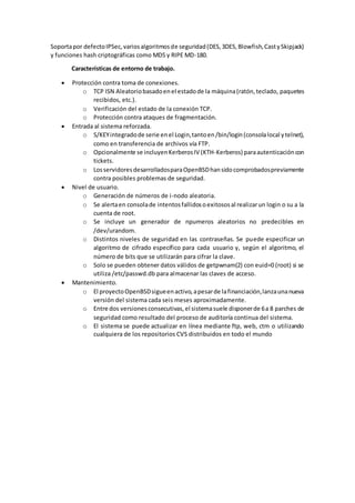 Soportapor defectoIPSec,variosalgoritmosde seguridad(DES,3DES,Blowfish,CastySkipjack)
y funciones hash criptográficas como MD5 y RIPE MD-180.
Características de entorno de trabajo.
 Protección contra toma de conexiones.
o TCP ISN Aleatoriobasadoenel estadode la máquina(ratón,teclado, paquetes
recibidos, etc.).
o Verificación del estado de la conexión TCP.
o Protección contra ataques de fragmentación.
 Entrada al sistema reforzada.
o S/KEYintegradode serie enel Login,tantoen/bin/login(consolalocal ytelnet),
como en transferencia de archivos vía FTP.
o Opcionalmente se incluyenKerberosIV (KTH-Kerberos) paraautenticacióncon
tickets.
o LosservidoresdesarrolladosparaOpenBSDhansidocomprobadospreviamente
contra posibles problemas de seguridad.
 Nivel de usuario.
o Generación de números de i-nodo aleatoria.
o Se alertaen consolade intentosfallidosoexitososal realizarun login o su a la
cuenta de root.
o Se incluye un generador de npumeros aleatorios no predecibles en
/dev/urandom.
o Distintos niveles de seguridad en las contraseñas. Se puede especificar un
algoritmo de cifrado específico para cada usuario y, según el algoritmo, el
número de bits que se utilizarán para cifrar la clave.
o Solo se pueden obtener datos válidos de getpwnam(2) con euid=0 (root) si se
utiliza /etc/passwd.db para almacenar las claves de acceso.
 Mantenimiento.
o El proyectoOpenBSDsigueenactivo,apesarde lafinanciación,lanzaunanueva
versión del sistema cada seis meses aproximadamente.
o Entre dos versionesconsecutivas,el sistemasuele disponerde 6a 8 parches de
seguridad como resultado del proceso de auditoría continua del sistema.
o El sistema se puede actualizar en línea mediante ftp, web, ctm o utilizando
cualquiera de los repositorios CVS distribuidos en todo el mundo
 