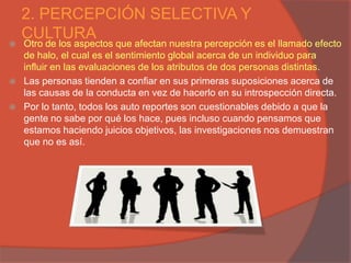 2. PERCEPCIÓN SELECTIVA Y
    CULTURA
   Otro de los aspectos que afectan nuestra percepción es el llamado efecto
    de halo, el cual es el sentimiento global acerca de un individuo para
    influir en las evaluaciones de los atributos de dos personas distintas.
   Las personas tienden a confiar en sus primeras suposiciones acerca de
    las causas de la conducta en vez de hacerlo en su introspección directa.
   Por lo tanto, todos los auto reportes son cuestionables debido a que la
    gente no sabe por qué los hace, pues incluso cuando pensamos que
    estamos haciendo juicios objetivos, las investigaciones nos demuestran
    que no es así.
 