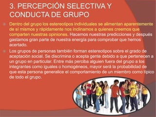 3. PERCEPCIÓN SELECTIVA Y
    CONDUCTA DE GRUPO
   Dentro del grupo los estereotipos individuales se alimentan aparentemente
    de sí mismos y rápidamente nos inclinamos a quienes creemos que
    comparten nuestras opiniones. Hacemos nuestras predicciones y después
    gastamos gran parte de nuestra energía para comprobar que hemos
    acertado.
   Los grupos de personas también forman estereotipos sobre el grado de
    aceptación social. Se discrimina o acepta gente debido a que pertenecen a
    un grupo en particular. Entre más perciba alguien fuera del grupo a los
    integrantes como iguales o homogéneos, mayor será la probabilidad de
    que esta persona generalice el comportamiento de un miembro como típico
    de todo el grupo.
 
