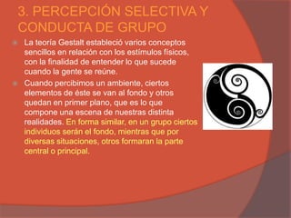 3. PERCEPCIÓN SELECTIVA Y
CONDUCTA DE GRUPO
   La teoría Gestalt estableció varios conceptos
    sencillos en relación con los estímulos físicos,
    con la finalidad de entender lo que sucede
    cuando la gente se reúne.
   Cuando percibimos un ambiente, ciertos
    elementos de éste se van al fondo y otros
    quedan en primer plano, que es lo que
    compone una escena de nuestras distinta
    realidades. En forma similar, en un grupo ciertos
    individuos serán el fondo, mientras que por
    diversas situaciones, otros formaran la parte
    central o principal.
 