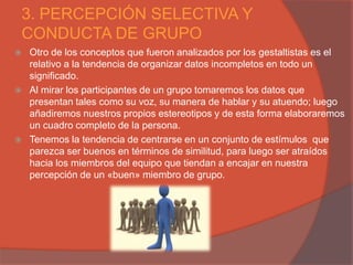 3. PERCEPCIÓN SELECTIVA Y
CONDUCTA DE GRUPO
   Otro de los conceptos que fueron analizados por los gestaltistas es el
    relativo a la tendencia de organizar datos incompletos en todo un
    significado.
   Al mirar los participantes de un grupo tomaremos los datos que
    presentan tales como su voz, su manera de hablar y su atuendo; luego
    añadiremos nuestros propios estereotipos y de esta forma elaboraremos
    un cuadro completo de la persona.
   Tenemos la tendencia de centrarse en un conjunto de estímulos que
    parezca ser buenos en términos de similitud, para luego ser atraídos
    hacia los miembros del equipo que tiendan a encajar en nuestra
    percepción de un «buen» miembro de grupo.
 
