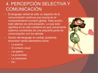 4. PERCEPCIÓN SELECTIVA Y
COMUNICACIÓN
   El lenguaje verbal es sólo un aspecto de la
    comunicación continua que ocurre en el
    comportamiento humano global. Toda acción,
    todo silencio es comunicación. Lo que esto
    significa en la vida cotidiana es que únicamente
    estamos consientes de una pequeña parte de
    comunicación con los demás.
   Dentro del lenguaje no verbal, podemos
    encontrar varios elementos como:
     La postura
     El contacto visual
     Los gestos
     La proximidad
     La vestimenta
     Etc.
 