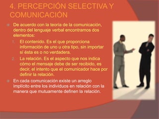 4. PERCEPCIÓN SELECTIVA Y
COMUNICACIÓN
    De acuerdo con la teoría de la comunicación,
     dentro del lenguaje verbal encontramos dos
     elementos:
    1. El contenido. Es el que proporciona
        información de uno u otra tipo, sin importar
        sí ésta es o no verdadera.
    2. La relación. Es el aspecto que nos indica
        cómo el mensaje debe de ser recibido, es
        decir, el intento que el comunicador hace por
        definir la relación.
    En cada comunicación existe un arreglo
     implícito entre los individuos en relación con la
     manera que mutuamente definen la relación.
 