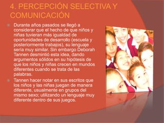 4. PERCEPCIÓN SELECTIVA Y
COMUNICACIÓN
   Durante años pasados se llegó a
    considerar que el hecho de que niños y
    niñas tuvieran más igualdad de
    oportunidades de desarrollo (escuela y
    posteriormente trabajos), su lenguaje
    sería muy similar. Sin embargo Deborah
    Tannen desmintió esta idea, dando
    argumentos sólidos en su hipótesis de
    que los niños y niñas crecen en mundos
    diferentes cuando se trata de las
    palabras.
   Tannen hacer notar en sus escritos que
    los niños y las niñas juegan de manera
    diferente, usualmente en grupos del
    mismo sexo; utilizando un lenguaje muy
    diferente dentro de sus juegos.
 
